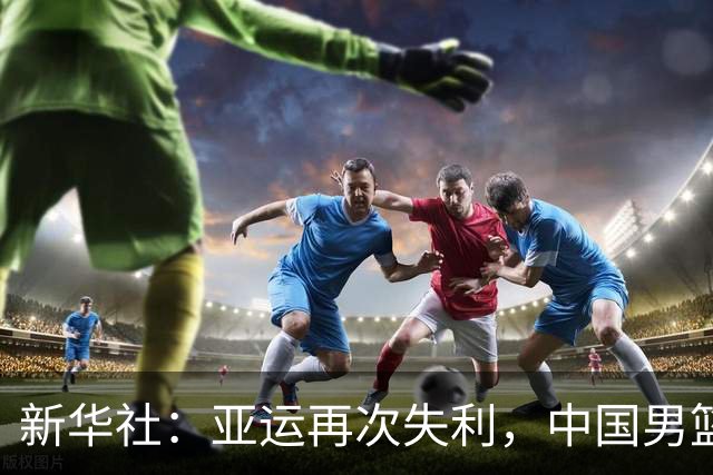 新华社：亚运再次失利，中国男篮差距何在